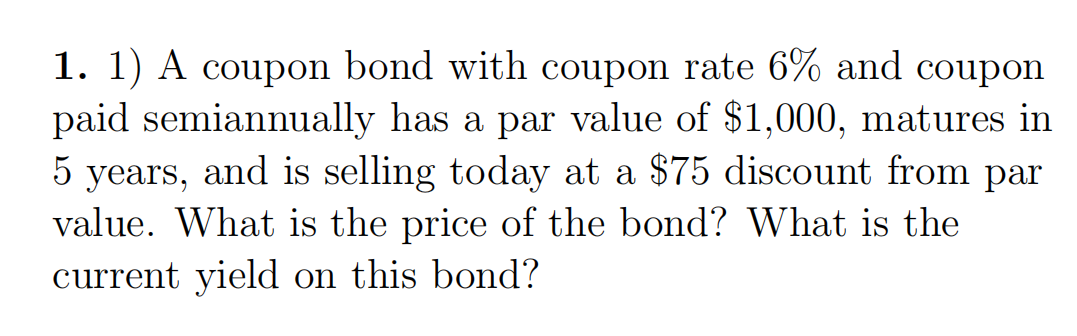 1. 1) A coupon bond with coupon rate 6% and coupon
paid semiannually has a par value of $1,000, matures in
5 years, and is selling today at a $75 discount from par
value. What is the price of the bond? What is the
current yield on this bond?
