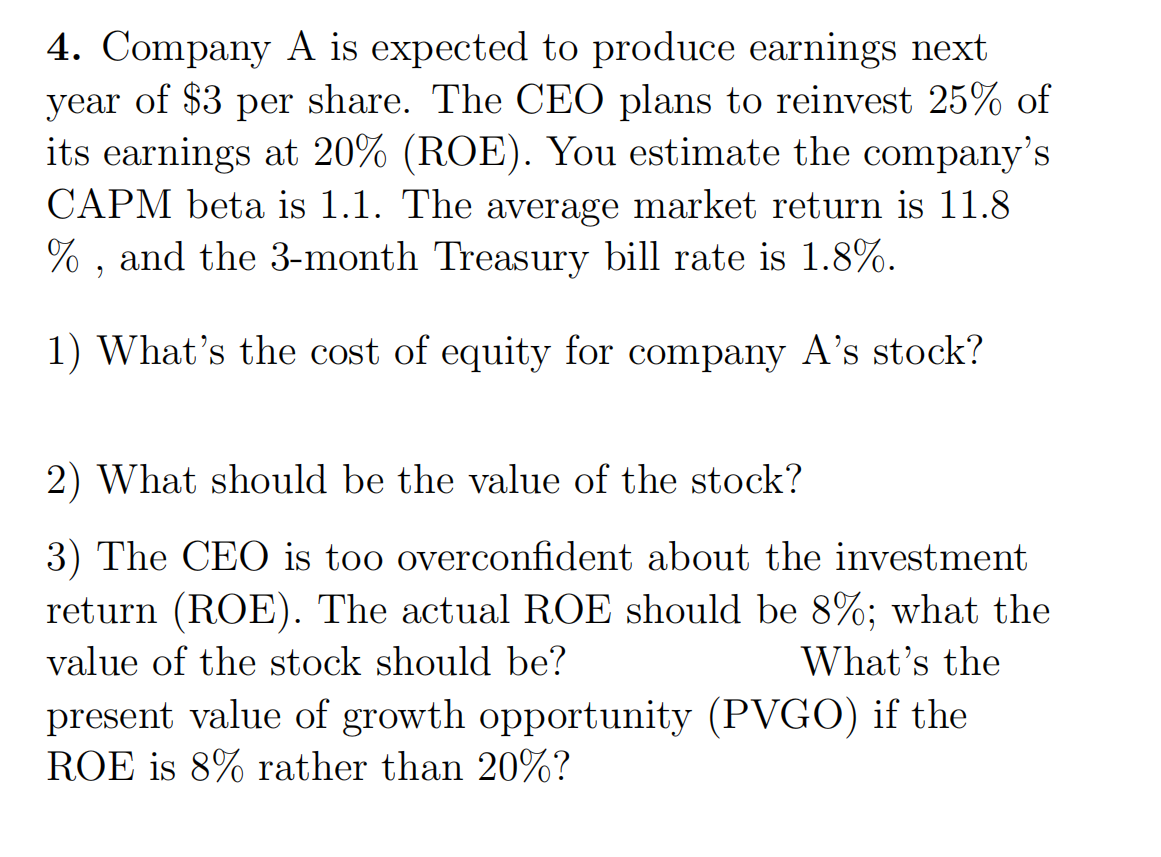 4. Company A is expected to produce earnings next
year of $3 per share. The CEO plans to reinvest 25% of
its earnings at 20% (ROE). You estimate the company's
CAPM beta is 1.1. The average market return is 11.8
%, and the 3-month Treasury bill rate is 1.8%.
1) What's the cost of equity for company A's stock?
2) What should be the value of the stock?
3) The CEO is too overconfident about the investment
return (ROE). The actual ROE should be 8%; what the
value of the stock should be?
What's the
present value of growth opportunity (PVGO) if the
ROE is 8% rather than 20%?