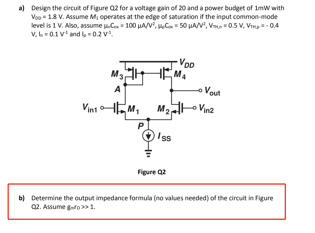 a) Design the circuit of Figure Q2 for a voltage gain of 20 and a power budget of 1mW with
VDD = 1.8 V. Assume M₁ operates at the edge of saturation if the input common-mode
level is 1 V. Also, assume µnCox = 100 µA/V², µµCox = 50 µA/V², VTH,n = 0.5 V, VTH,p = -0.4
V, In = 0.1 V-¹ and lp = 0.2 V-¹.
VDD
M3
HEMA
A
Vin10
M₂ Vin2
P
Iss
Figure Q2
b) Determine the output impedance formula (no values needed) of the circuit in Figure
Q2. Assume gmro >> 1.
M
Vout