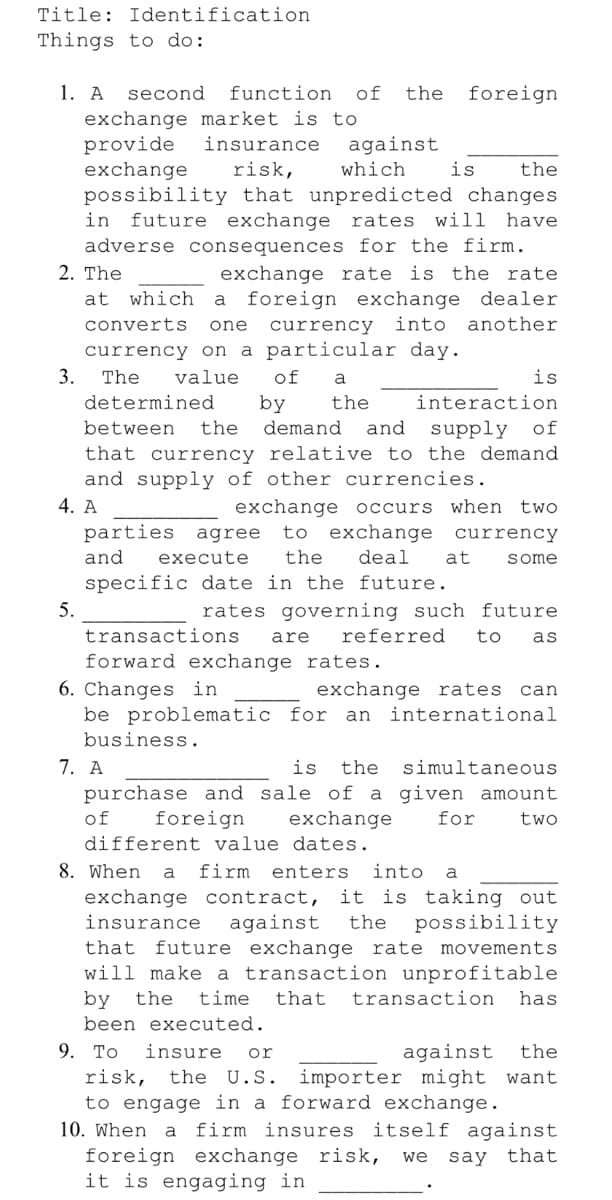 Title: Identification
Things to do:
1. A
second
function
of
the
foreign
exchange market is to
provide
exchange
possibility that unpredicted changes
future exchange rates
adverse consequences for the firm.
insurance
against
risk,
which
is
the
in
will have
exchange rate is the rate
foreign exchange dealer
2. The
at
which
a
converts
currency into another
one
currency on a particular day.
3.
The
value
of
a
is
determined
by
the
interaction
between
the
demand
and
supply of
that currency relative to the demand
and supply of other currencies.
4. A
parties agree
exchange occurs
to exchange currency
when two
and
execute
the
deal
at
some
specific date in the future.
5.
rates governing such future
transactions
are
referred
to
as
forward exchange rates.
6. Changes in
be problematic for an
business.
exchange rates
can
international
7. A
is
the
simultaneous
purchase and sale of a given amount
of
foreign
exchange
for
two
different value dates.
8. When
a
firm
enters
into
a
it is taking out
possibility
exchange contract,
insurance
against
the
that future exchange rate movements
will make a transaction unprofitable
by
been executed.
the
time
that
transaction
has
9. To
risk, the U.S. importer might want
to engage in a forward exchange.
10. When
insure
or
against
the
a
firm insures itself against
foreign exchange risk,
it is engaging in
we
say that
