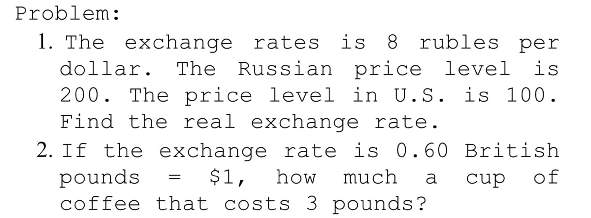 Problem:
1. The exchange rates is 8 rubles per
dollar. The Russian price level is
200. The price level in U.S. is 100.
Find the real exchange rate.
2. If the exchange rate is 0.60 British
of
$1,
how
much
pounds
coffee that costs 3 pounds?
a
cup
