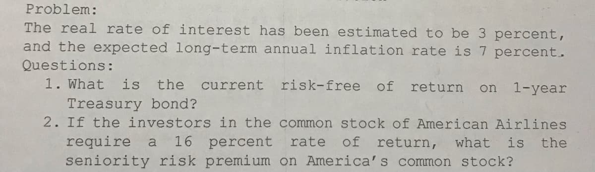 Problem:
The real rate of interest has been estimated to be 3 percent,
and the expected long-term annual inflation rate is7 percent.
Questions:
1. What
is
the
current
risk-free
of
return
on
1-year
Treasury bond?
2. If the investors in the common stock of American Airlines
require
16 percent
rate
of return,
what
is
the
a
seniority risk premium on America's common stock?
