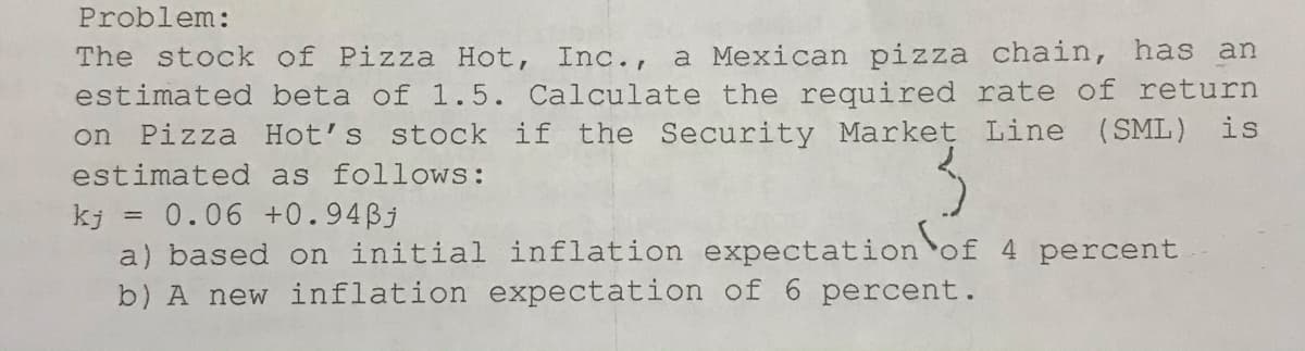 Problem:
The stock of Pizza Hot, Inc., a Mexican pizza chain, has an
estimated beta of 1.5. Calculate the required rate of return
Pizza Hot's stock if the Security Market Line (SML) is
on
estimated as follows:
0.06 +0.94Bj
kj
a) based on initial inflation expectationof 4 percent
b) A new inflation expectation of 6 percent.
