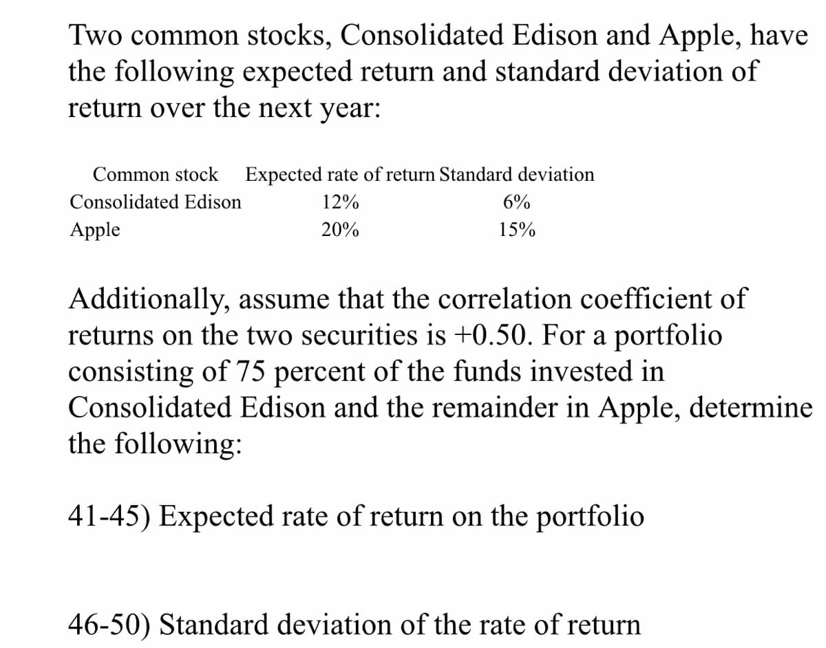 Two common stocks, Consolidated Edison and Apple, have
the following expected return and standard deviation of
return over the next year:
Common stock Expected rate of return Standard deviation
Consolidated Edison
12%
6%
Apple
20%
15%
Additionally, assume that the correlation coefficient of
returns on the two securities is +0.50. For a portfolio
consisting of 75 percent of the funds invested in
Consolidated Edison and the remainder in Apple, determine
the following:
41-45) Expected rate of return on the portfolio
46-50) Standard deviation of the rate of return
