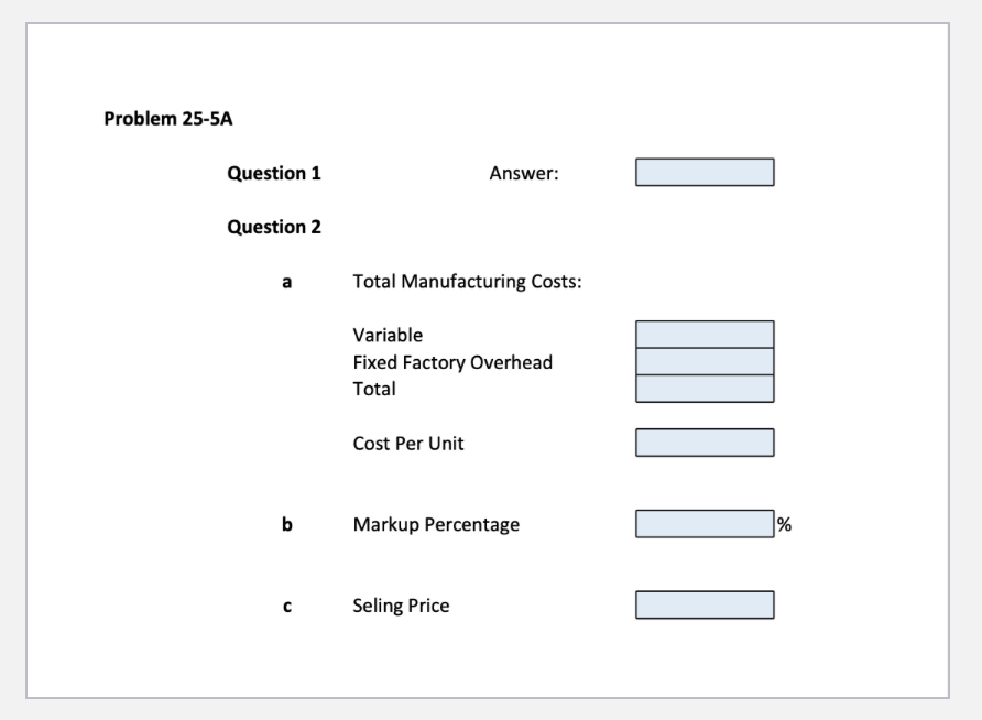 Problem 25-5A
Question 1
Question 2
a
b
Total Manufacturing Costs:
Answer:
Variable
Fixed Factory Overhead
Total
Cost Per Unit
Markup Percentage
Seling Price
I
%