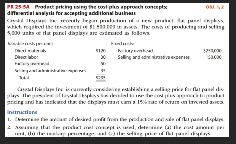 PR 25-5A Product pricing using the cost-plus approach concepts;
differential analysis for accepting additional business
Crystal Displays Inc. recently began production of a new product, flat panel displays,
which required the investment of $1,500,000 in assets. The costs of producing and selling
5,000 units of flat panel displays are estimated as follows:
Variable costs per unit:
Direct materials
Direct labor
Factory overhead
Selling and administrative expenses
Total
$120
30
50
35
$235
Fixed costs:
Factory overhead
Selling and administrative expenses
OBJ. 1, 2
$250,000
150,000
Crystal Displays Inc. is currently considering establishing a selling price for flat panel dis-
plays. The president of Crystal Displays has decided to use the cost-plus approach to product
pricing and has indicated that the displays must earn a 15% rate of return on invested assets.
Instructions
1. Determine the amount of desired profit from the production and sale of flat panel displays.
2. Assuming that the product cost concept is used, determine (a) the cost amount per
unit, (b) the markup percentage, and (c) the selling price of flat panel displays.
