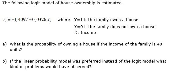 The following logit model of house ownership is estimated.
Y, = -1, 4097 +0,0326.X, where Y=1 if the family owns a house
Y=0 if the family does not own a house
X: Income
a) What is the probability of owning a house if the income of the family is 40
units?
b) If the linear probability model was preferred instead of the logit model what
kind of problems would have observed?
