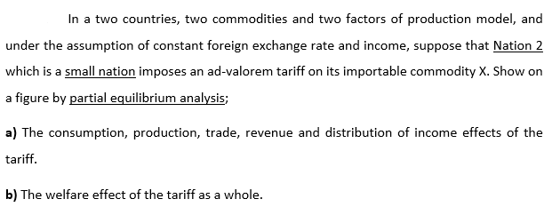 In a two countries, two commodities and two factors of production model, and
under the assumption of constant foreign exchange rate and income, suppose that Nation 2
which is a small nation imposes an ad-valorem tariff on its importable commodity X. Show on
a figure by partial equilibrium analysis;
a) The consumption, production, trade, revenue and distribution of income effects of the
tariff.
b) The welfare effect of the tariff as a whole.

