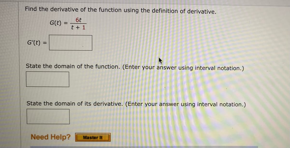 Find the derivative of the function using the definition of derivative.
6t
G(t) =
t + 1
G'(t) =
State the domain of the function. (Enter your answer using interval notation.)
State the domain of its derivative. (Enter your answer using interval notation.)
Need Help?
Master It
