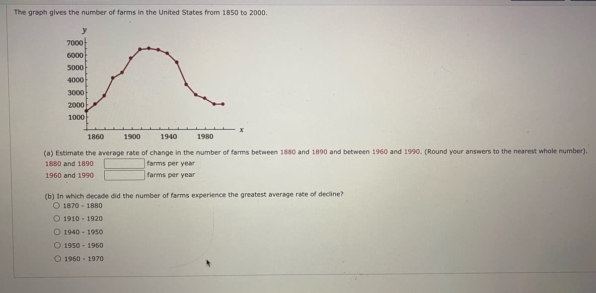 The graph gives the number of farms in the United States from 1850 to 2000,
7000-
6000
5000
4000
3000
2000
1000
1860
1900
1940
1980
(a) Estimate the average rate of change in the number of farms between 1880 and 1890 and between 1960 and 1990. (Round your answers to the nearest whole number).
1880 and 1890
farms per year
1960 and 1990
farms per year
(b) In which decade did the number of farms experience the greatest average rate of decline?
O 1870 - 1880
O 1910 - 1920
O 1940 - 1950
O 1950 - 1960
O 1960 - 1970
