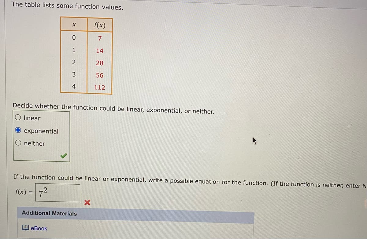 The table lists some function values.
f(x)
7
1
14
28
3
56
4
112
Decide whether the function could be linear, exponential, or neither.
O linear
O exponential
O neither
If the function could be linear or exponential, write a possible equation for the function. (If the function is neither, enter N
f(x) =72
Additional Materials
国eBook
