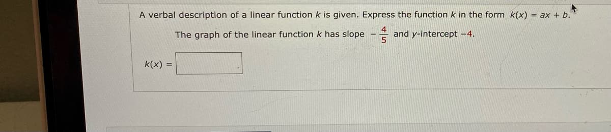 A verbal description of a linear functionk is given. Express the function k in the form k(x) = ax + b."
The graph of the linear function k has slope –
and y-intercept -4.
k(x) =
