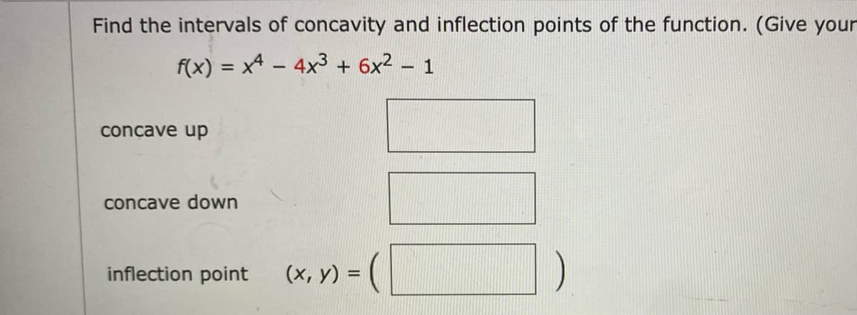 Find the intervals of concavity and inflection points of the function. (Give your
f(x) = x4 – 4x3 + 6x2 - 1
concave up
concave down
inflection point
(x, y) =
