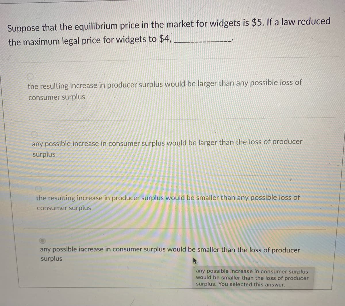 Suppose that the equilibrium price in the market for widgets is $5. If a law reduced
the maximum legal price for widgets to $4,
the resulting increase in producer surplus would be larger than any possible loss of
consumer surplus
any possible increase in consumer surplus would be larger than the loss of producer
surplus
the resulting increase in producer surplus would be smaller than any possible loss of
consumer surplus
any possible increase in consumer surplus would be smaller than the loss of producer
surplus
any possible increase in consumer surplus
would be smaller than the loss of producer
surplus. You selected this answer.
