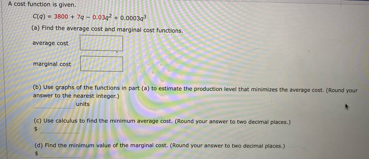 A cost function is given.
C(q) = 3800 + 7q – 0.03q² + 0.0003q³
(a) Find the average cost and marginal cost functions.
average cost
marginal cost
(b) Use graphs of the functions in part (a) to estimate the production level that minimizes the average cost. (Round your
answer to the nearest integer.)
units
(c) Use calculus to find the minimum average cost. (Round your answer to two decimal places.)
$4
(d) Find the minimum value of the marginal cost. (Round your answer to two decimal places.)
24
