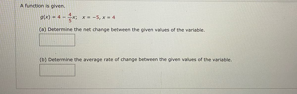 A function is given.
g(x) = 4 – x; x = -5, x = 4
(a) Determine the net change between the given values of the variable.
(b) Determine the average rate of change between the given values of the variable.
