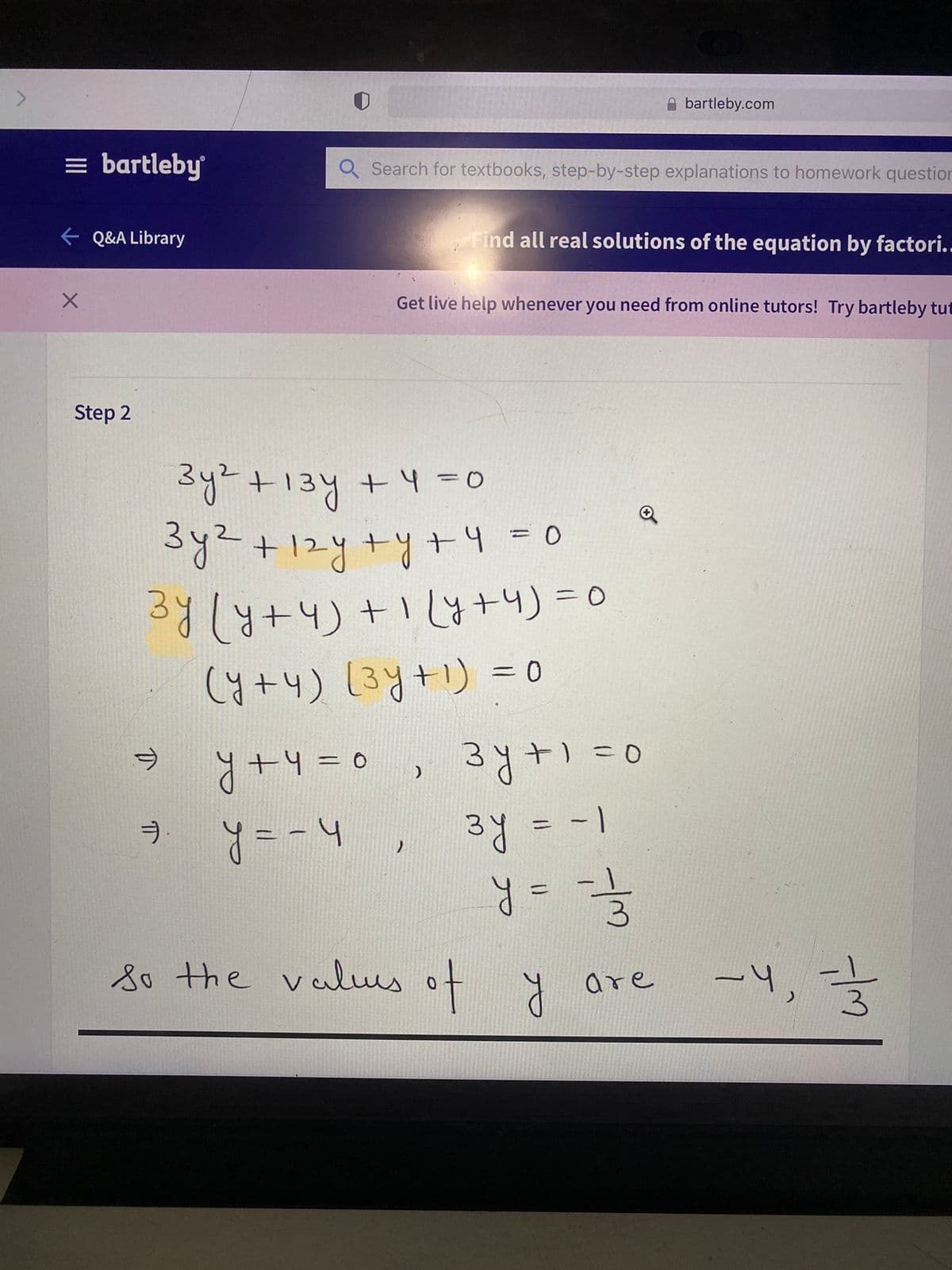 bartleby.com
= bartleby
Q Search for textbooks, step-by-step explanations to homework question
e Q&A Library
Find all real solutions of the equation by factori..
Get live help whenever you need from online tutors! Try bartleby tut
Step 2
Sy+13y +4 =0
3y2+12y+y+4 = 0
34(4+4)+14+4) = 0
(y+4) (3y+1) = 0
Y+4 =0 , 3y
hー=&
3y = -1
-4=D0
+) =0
%3D
%31
8o the valus of y are
-4,
ロ
