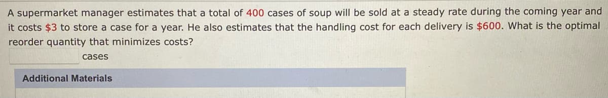 A supermarket manager estimates that a total of 400 cases of soup will be sold at a steady rate during the coming year and
it costs $3 to store a case for a year. He also estimates that the handling cost for each delivery is $600. What is the optimal
reorder quantity that minimizes costs?
cases
Additional Materials
