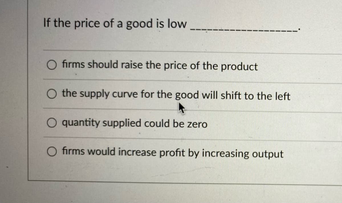 If the price of a good is low
O firms should raise the price of the product
O the supply curve for the good will shift to the left
O quantity supplied could be zero
O firms would increase profit by increasing output
