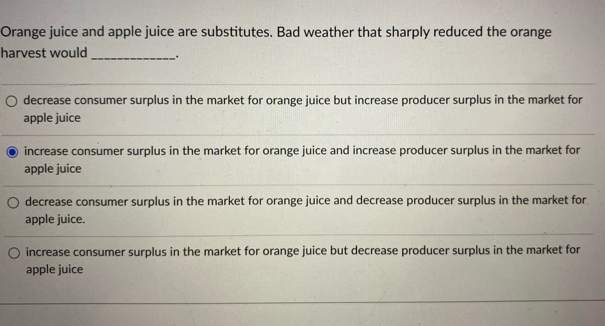 Orange juice and apple juice are substitutes. Bad weather that sharply reduced the orange
harvest would
decrease consumer surplus in the market for orange juice but increase producer surplus in the market for
apple juice
O increase consumer surplus in the market for orange juice and increase producer surplus in the market for
apple juice
decrease consumer surplus in the market for orange juice and decrease producer surplus in the market for
apple juice.
O increase consumer surplus in the market for orange juice but decrease producer surplus in the market for
apple juice
