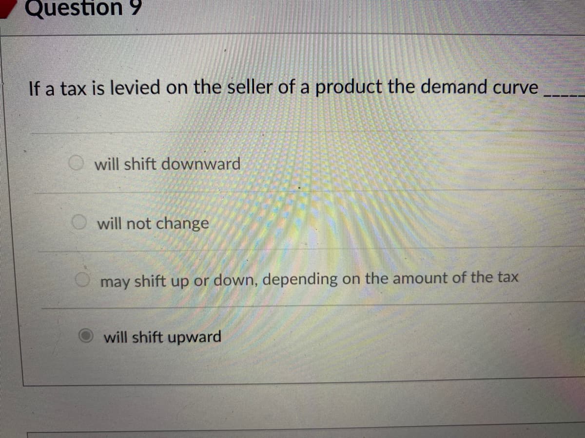 Question 9
If a tax is levied on the seller of a product the demand curve
will shift downward
will not change
may shift up or down, depending on the amount of the tax
will shift upward
