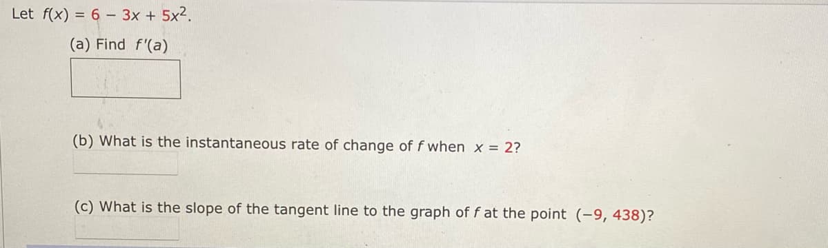 Let f(x) = 6 – 3x + 5x2.
(a) Find f'(a)
(b) What is the instantaneous rate of change of f when x = 2?
(c) What is the slope of the tangent line to the graph of f at the point (-9, 438)?
