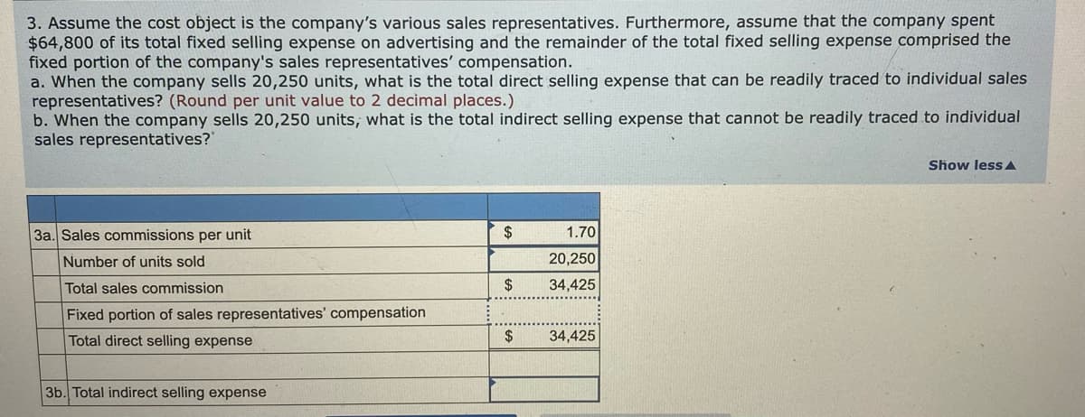 3. Assume the cost object is the company's various sales representatives. Furthermore, assume that the company spent
$64,800 of its total fixed selling expense on advertising and the remainder of the total fixed selling expense comprised the
fixed portion of the company's sales representatives' compensation.
a. When the company sells 20,250 units, what is the total direct selling expense that can be readily traced to individual sales
representatives? (Round per unit value to 2 decimal places.)
b. When the company sells 20,250 units, what is the total indirect selling expense that cannot be readily traced to individual
sales representatives?
Show less A
3a. Sales commissions per unit
2$
1.70
Number of units sold
20,250
Total sales commission
2$
34,425
Fixed portion of sales representatives' compensation
Total direct selling expense
2$
34,425
3b. Total indirect selling expense
