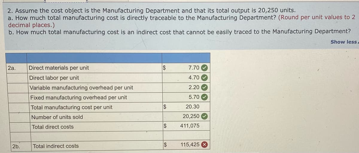 2. Assume the cost object is the Manufacturing Department and that its total output is 20,250 units.
a. How much total manufacturing cost is directly traceable to the Manufacturing Department? (Round per unit values to 2
decimal places.)
b. How much total manufacturing cost is an indirect cost that cannot be easily traced to the Manufacturing Department?
Show less.
2a.
Direct materials per unit
$
7.70 O
Direct labor per unit
4.70 V
Variable manufacturing overhead per unit
2.20 V
Fixed manufacturing overhead per unit
5.70 V
Total manufacturing cost per unit
$
20.30
Number of units sold
20,250 O
Total direct costs
2$
411,075
2b.
Total indirect costs
$
115,425 X
