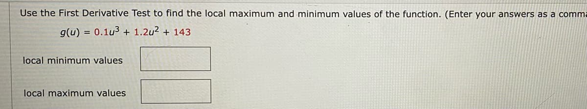 Use the First Derivative Test to find the local maximum and minimum values of the function. (Enter your answers as a comma
g(u) = 0.1u3 + 1.2u2 + 143
local minimum values
local maximum values
