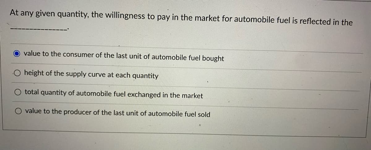 At any given quantity, the willingness to pay in the market for automobile fuel is reflected in the
O value to the consumer of the last unit of automobile fuel bought
height of the supply curve at each quantity
O total quantity of automobile fuel exchanged in the market
value to the producer of the last unit of automobile fuel sold
