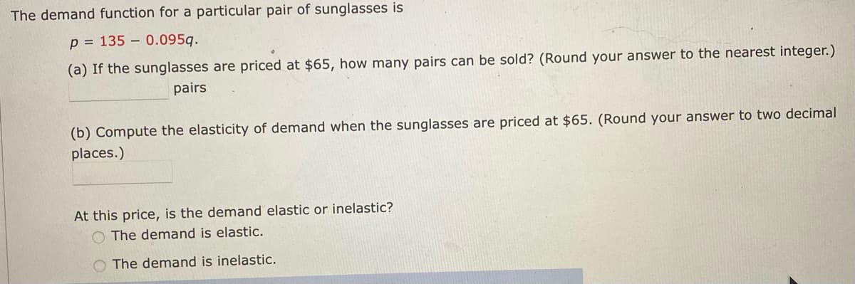 The demand function for a particular pair of sunglasses is
p = 135 – 0.095g.
(a) If the sunglasses are priced at $65, how many pairs can be sold? (Round your answer to the nearest integer.)
pairs
(b) Compute the elasticity of demand when the sunglasses are priced at $65. (Round your answer to two decimal
places.)
At this price, is the demand elastic or inelastic?
O The demand is elastic.
O The demand is inelastic.
