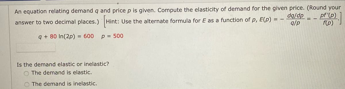 An equation relating demand q and price p is given. Compute the elasticity of demand for the given price. (Round your
pf '(p)
f(p)
dq/dp
q/p
answer to two decimal places.) Hint: Use the alternate formula for E as a function of p, E(p) =
q + 80 In(2p) = 600
p = 500
Is the demand elastic or inelastic?
O The demand is elastic.
O The demand is inelastic.
