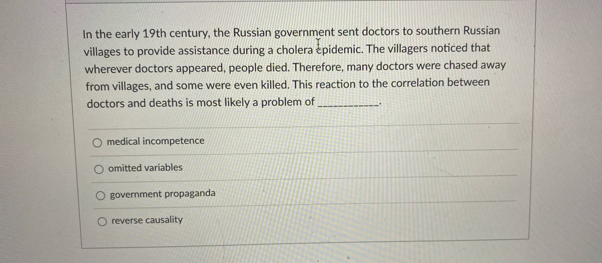 In the early 19th century, the Russian government sent doctors to southern Russian
villages to provide assistance during a cholera pidemic. The villagers noticed that
wherever doctors appeared, people died. Therefore, many doctors were chased away
from villages, and some were even killed. This reaction to the correlation between
doctors and deaths is most likely a problem of
O medical incompetence
omitted variables
O government propaganda
O reverse causality
