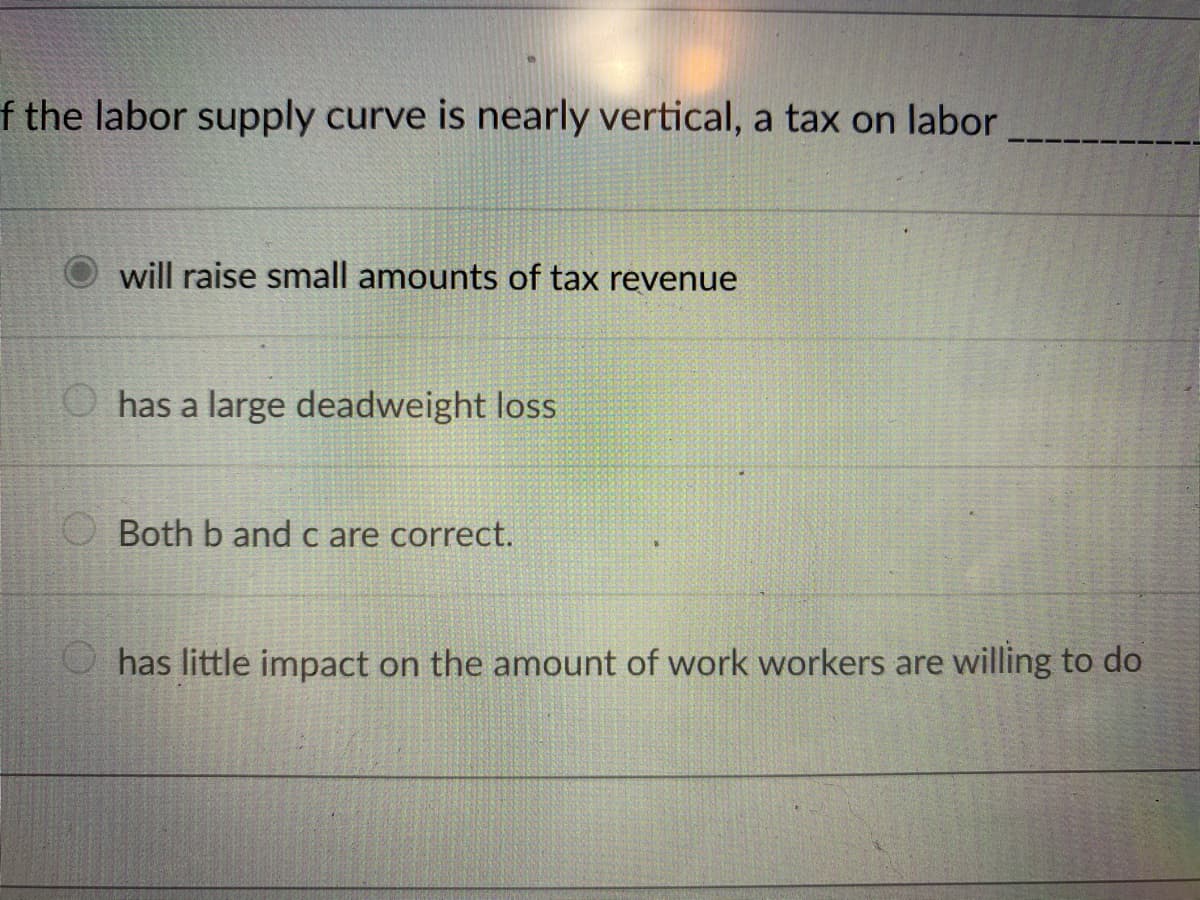 f the labor supply curve is nearly vertical, a tax on labor
will raise small amounts of tax revenue
O has a large deadweight loss
Both b and c are correct.
O has little impact on the amount of work workers are willing to do
