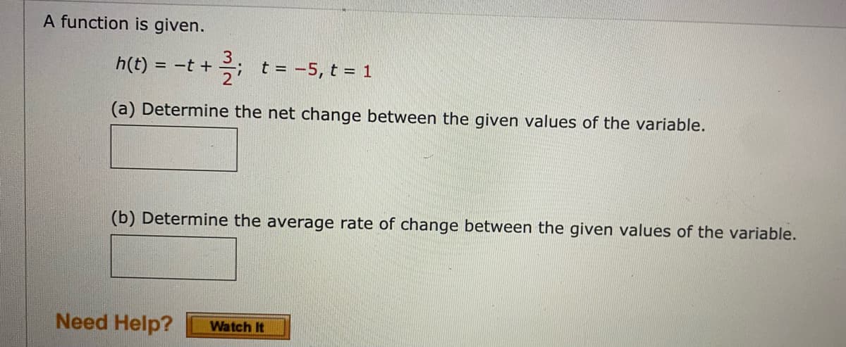 A function is given.
h(t) =
= -t +
t = -5, t = 1
(a) Determine the net change between the given values of the variable.
(b) Determine the average rate of change between the given values of the variable.
Need Help?
Watch It
