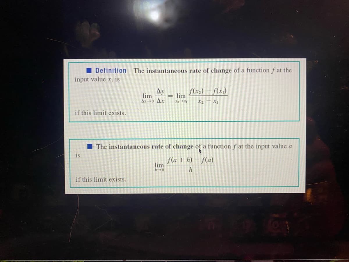 I Definition The instantaneous rate of change of a function f at the
input value x, is
f(x) – f(x)
Ay
lim
Ar→0 Ax
lim
X2 – X
if this limit exists.
I The instantaneous rate of change of a function f at the input value a
is
f(a + h) – f(a)
lim
if this limit exists.
