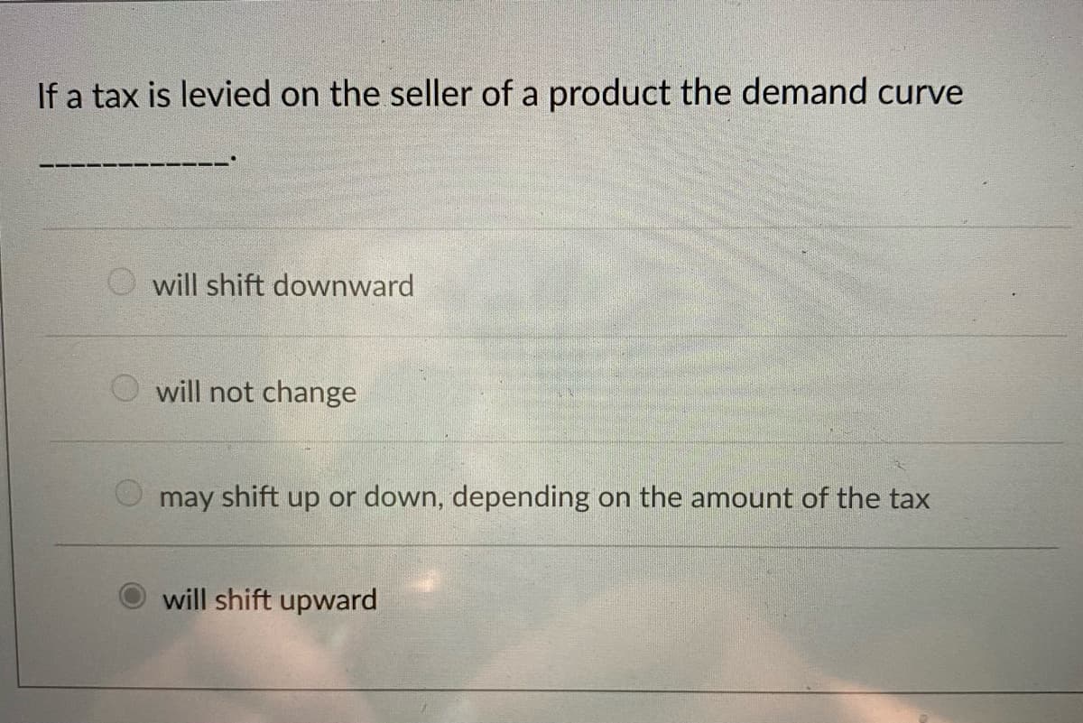 If a tax is levied on the seller of a product the demand curve
will shift downward
O will not change
may shift up or down, depending on the amount of the tax
will shift upward
