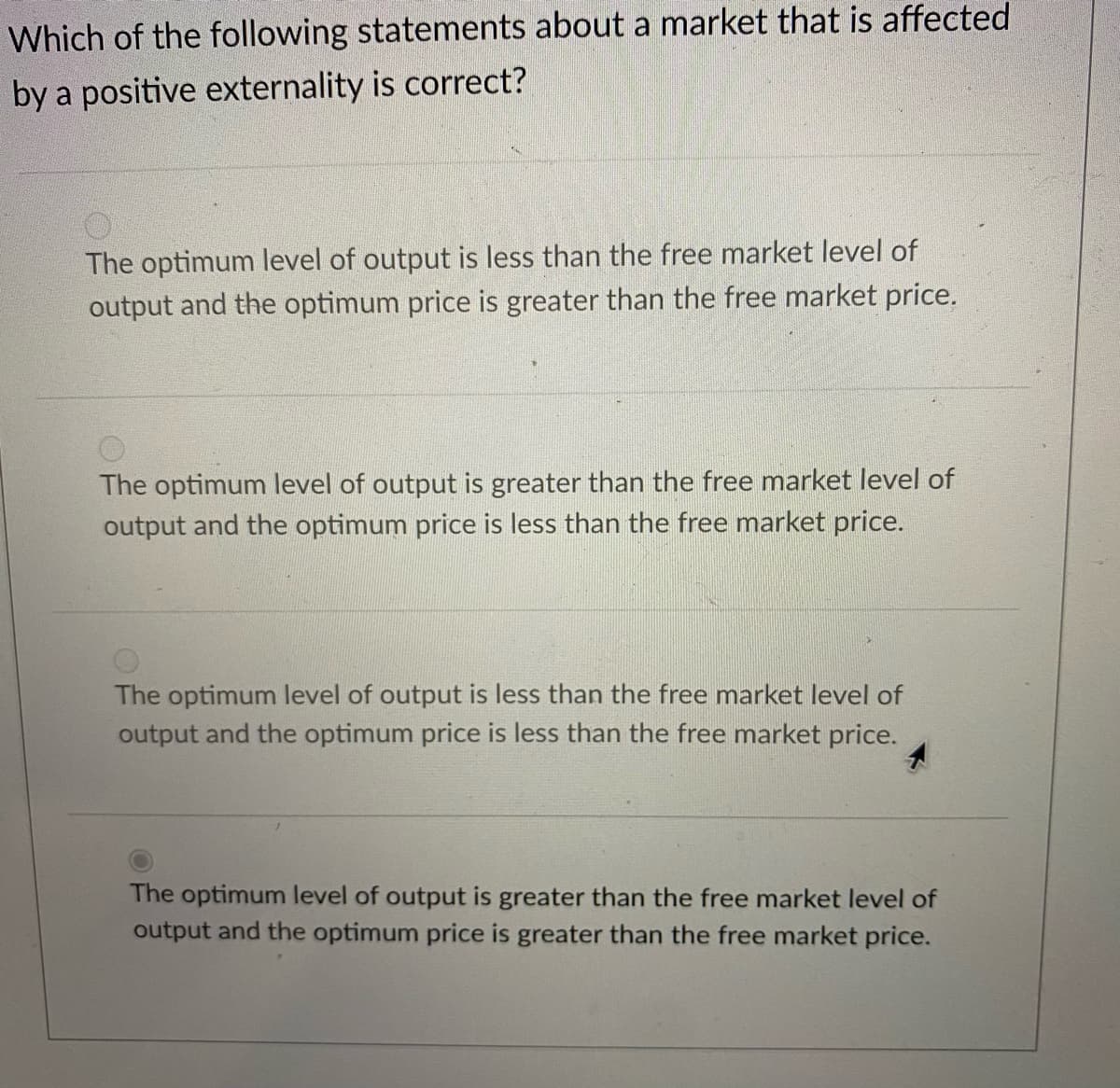 Which of the following statements about a market that is affected
by a positive externality is correct?
The optimum level of output is less than the free market level of
output and the optimum price is greater than the free market price.
The optimum level of output is greater than the free market level of
output and the optimum price is less than the free market price.
The optimum level of output is less than the free market level of
output and the optimum price is less than the free market price.
The optimum level of output is greater than the free market level of
output and the optimum price is greater than the free market price.
