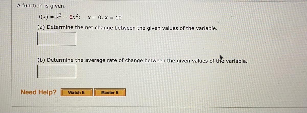 A function is given.
f(x) = x³ – 6x²; x = 0, x = 10
(a) Determine the net change between the given values of the variable.
(b) Determine the average rate of change between the given values of the variable.
Need Help?
Watch It
Master It

