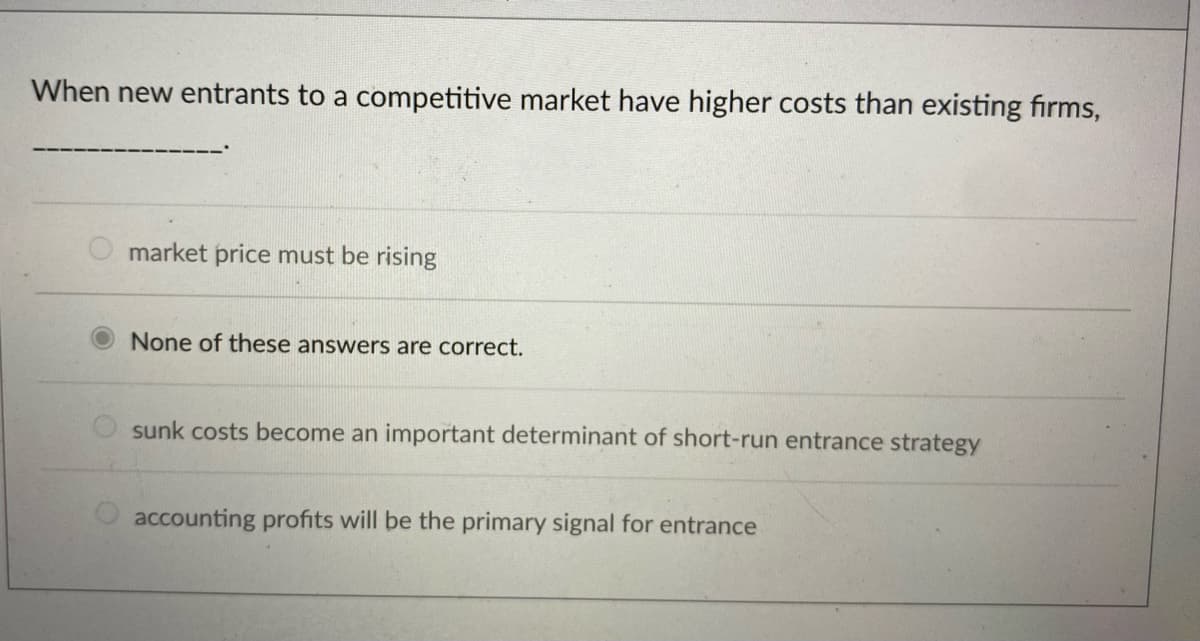 When new entrants to a competitive market have higher costs than existing firms,
market price must be rising
None of these answers are correct.
sunk costs become an important determinant of short-run entrance strategy
accounting profits will be the primary signal for entrance
