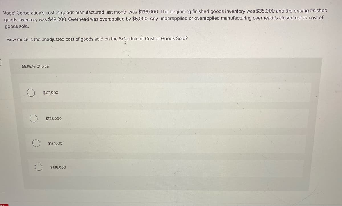 Vogel Corporation's cost of goods manufactured last month was $136,000. The beginning finished goods inventory was $35,000 and the ending finished
goods inventory was $48,000. Overhead was overapplied by $6,000. Any underapplied or overapplied manufacturing overhead is closed out to cost of
goods sold.
How much is the unadjusted cost of goods sold on the Schedule of Cost of Goods Sold?
Multiple Choice
$171,000
$123,000
$117.000
$136,000
