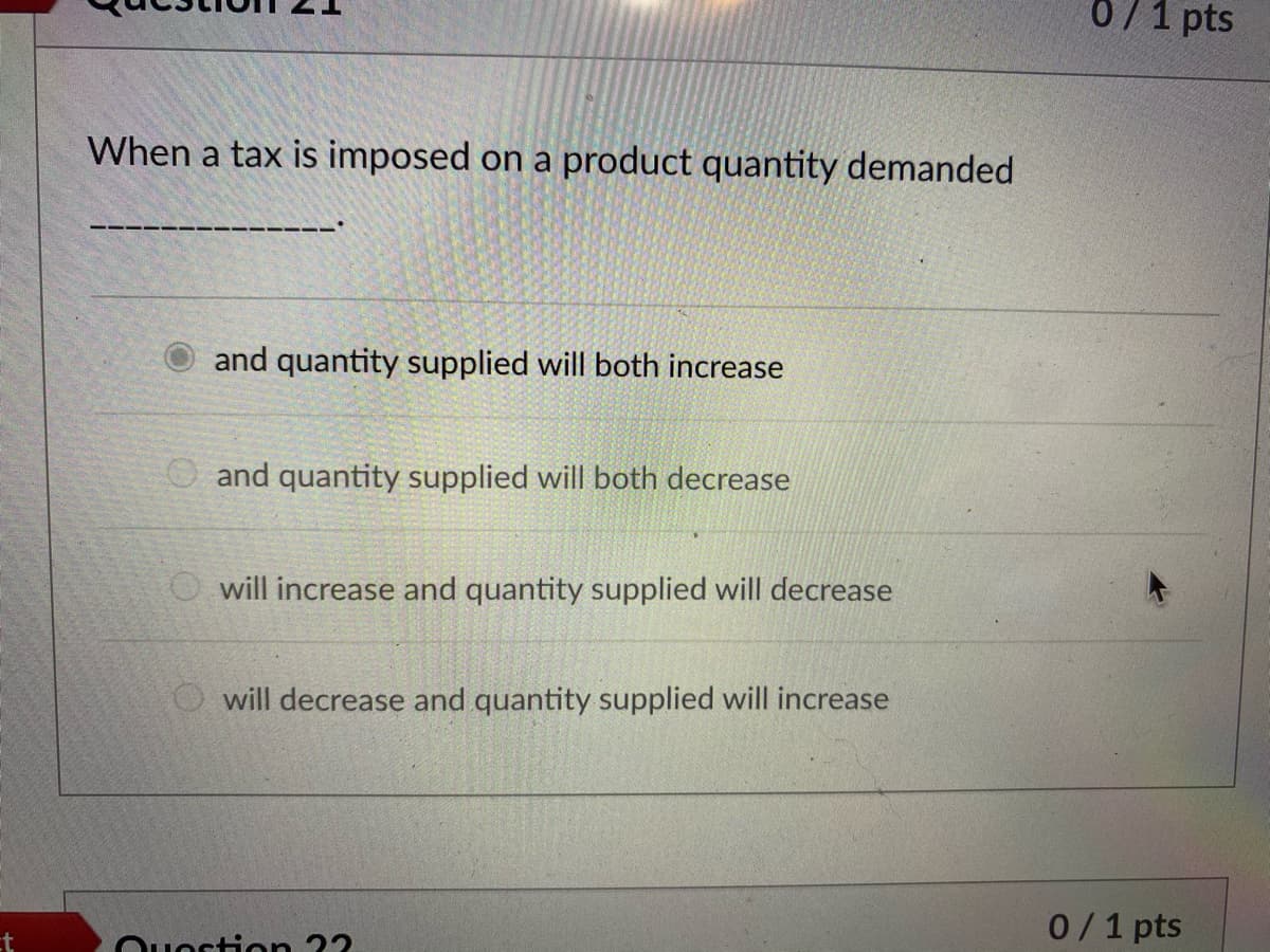0/1 pts
When a tax is imposed on a product quantity demanded
and quantity supplied will both increase
O and quantity supplied will both decrease
O will increase and quantity supplied will decrease
O will decrease and quantity supplied will increase
0/1 pts
ostion 22
