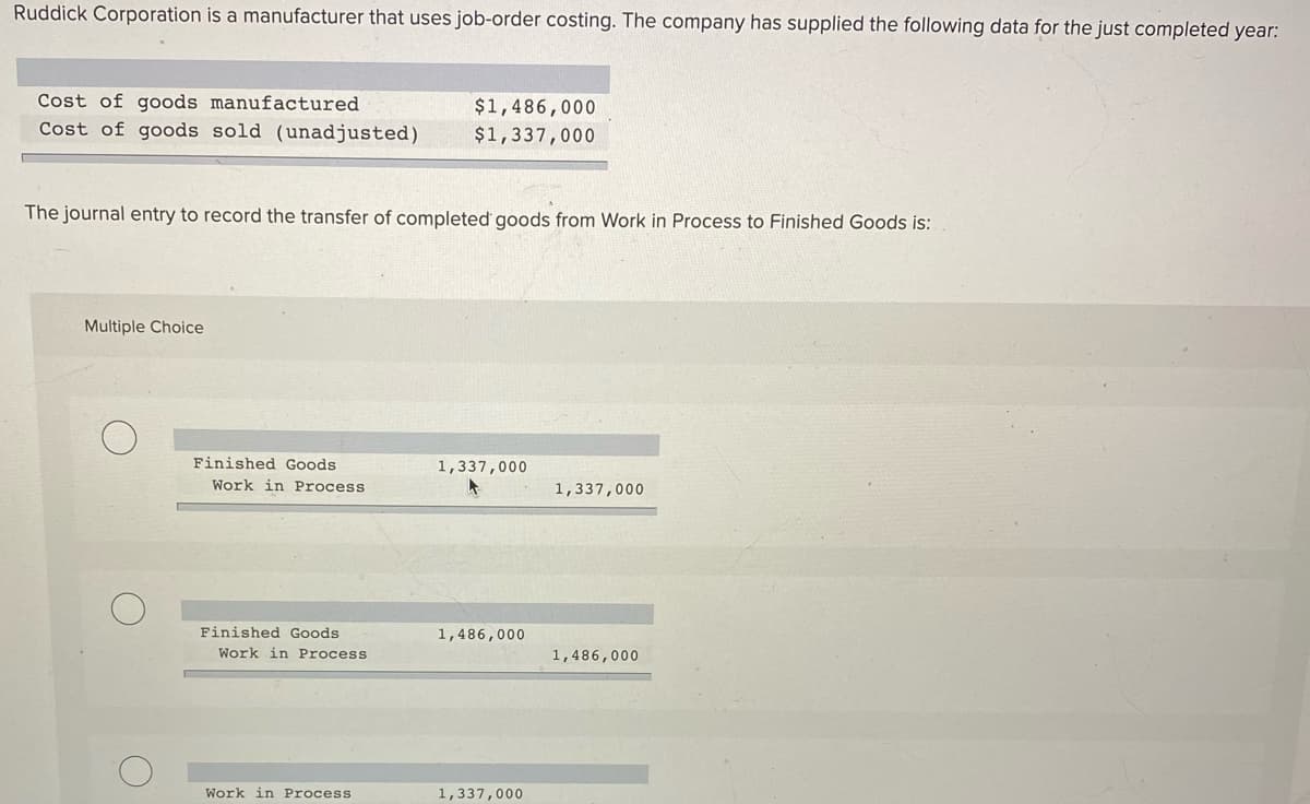 Ruddick Corporation is a manufacturer that uses job-order costing. The company has supplied the following data for the just completed year:
Cost of goods manufactured
$1,486,000
$1,337,000
Cost of goods sold (unadjusted)
The journal entry to record the transfer of completed goods from Work in Process to Finished Goods is:
Multiple Choice
Finished Goods
1,337,000
Work in Process
1,337,000
Finished Goods
1,486,000
Work in Process
1,486,000
Work in Process
1,337,000
