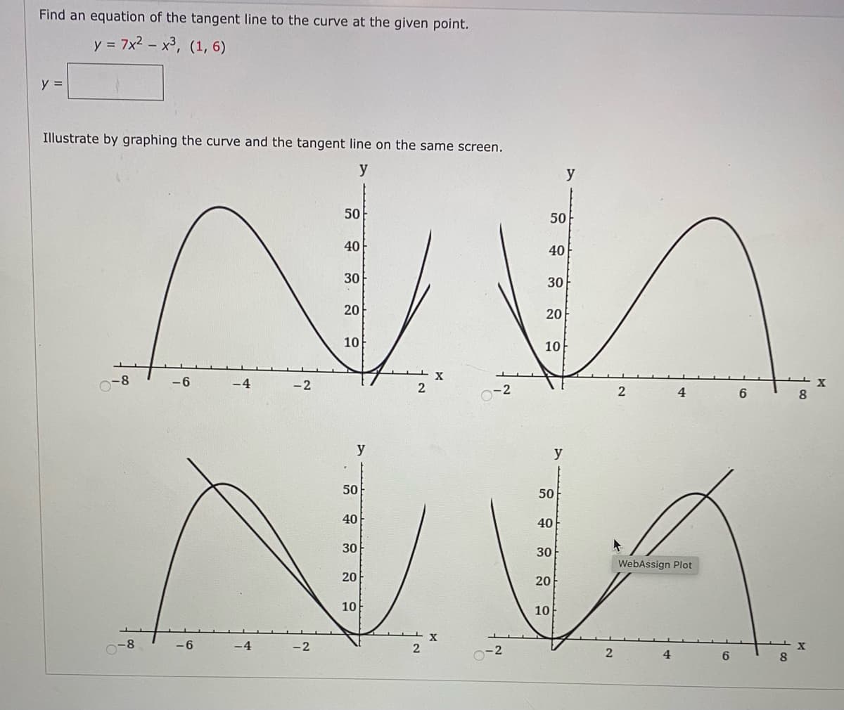 Find an equation of the tangent line to the curve at the given point.
y = 7x2 – x³, (1, 6)
y =
Illustrate by graphing the curve and the tangent line on the same screen.
y
y
50
50
40
40
30
30
20
20
10
10
-8
-6
-4
-2
2
-2
4.
6
8.
y
y
50
50
40
40
30
30
WebAssign Plot
20
20
10
10
-8
-6
2
2
2
4.
8
