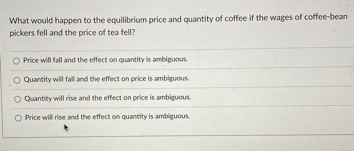 What would happen to the equilibrium price and quantity of coffee if the wages of coffee-bean
pickers fell and the price of tea fell?
Price will fall and the effect on quantity is ambiguous.
Quantity will fall and the effect on price is ambiguous.
Quantity will rise and the effect on price is ambiguous.
Price will rise and the effect on quantity is ambiguous.
