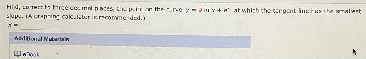 Find, correct to three decimal places, the point on the curve y = 9 In x + eX at which the tangent line has the smallest
slope. (A graphing calculator is recommended.)
X =
Additional Materials
eBook
