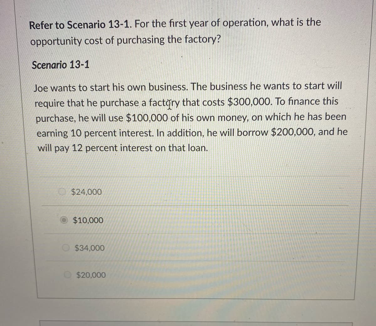 Refer to Scenario 13-1. For the first year of operation, what is the
opportunity cost of purchasing the factory?
Scenario 13-1
Joe wants to start his own business. The business he wants to start will
require that he purchase a factry that costs $300,000. To finance this
purchase, he will use $100,000 of his own money, on which he has been
earning 10 percent interest. In addition, he will borrow $200,000, and he
will pay 12 percent interest on that loan.
O $24,000
$10,000
$34,000
$20,000
