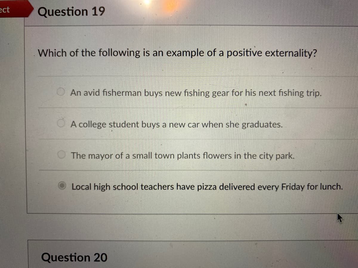 ect
Question 19
Which of the following is an example of a positive externality?
An avid fisherman buys new fishing gear for his next fishing trip.
O A college student buys a new car when she graduates.
O The mayor of a small town plants flowers in the city park.
Local high school teachers have pizza delivered every Friday for lunch.
Question 20
