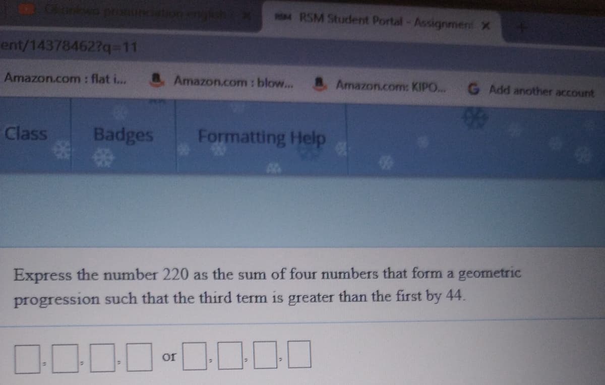 RSM Student Portal-Assignmen X
ent/14378462?q=11
Amazon.com : flat i...
& Amazon.com : blow...
AAmazon.com: KIPO... G Add another account
Class
Badges
Formatting Help
Express the number 220 as the sum of four numbers that form a geometric
progression such that the third term is greater than the first by 44.
or
