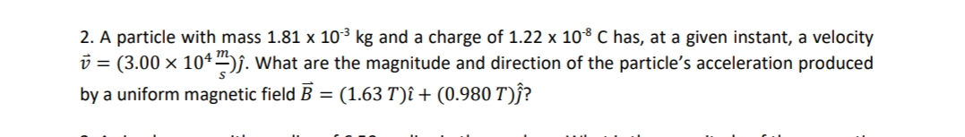2. A particle with mass 1.81 x 103 kg and a charge of 1.22 x 108 C has, at a given instant, a velocity
v = (3.00 x 104j. What are the magnitude and direction of the particle's acceleration produced
by a uniform magnetic field B = (1.63 T)î + (0.980 T)ĵ?

